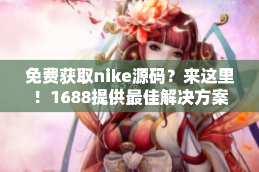 免费获取nike源码？来这里！1688提供最佳解决方案！
