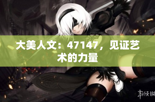 大美人文：47147，见证艺术的力量