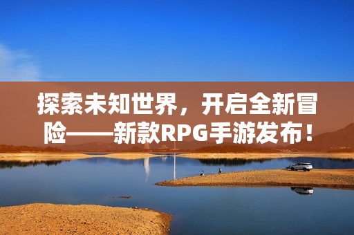探索未知世界，开启全新冒险——新款RPG手游发布！