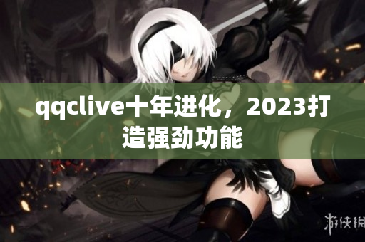 qqclive十年进化，2023打造强劲功能