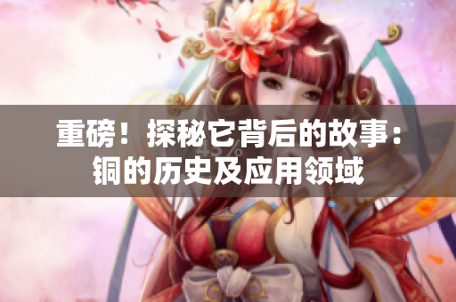 重磅！探秘它背后的故事：铜的历史及应用领域