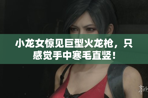 小龙女惊见巨型火龙枪，只感觉手中寒毛直竖！