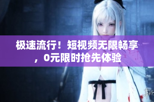 极速流行！短视频无限畅享，0元限时抢先体验