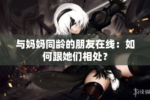 与妈妈同龄的朋友在线：如何跟她们相处？