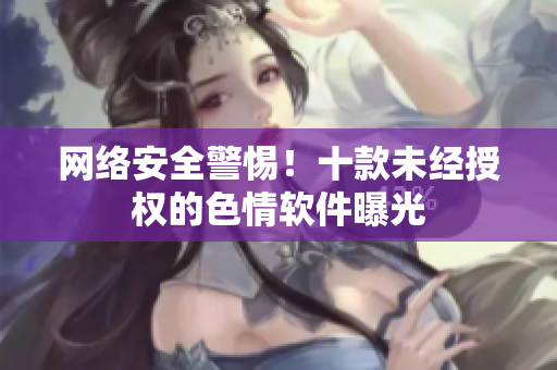 网络安全警惕！十款未经授权的色情软件曝光