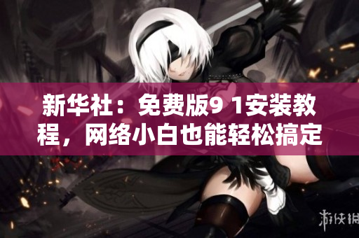 新华社：免费版9 1安装教程，网络小白也能轻松搞定！