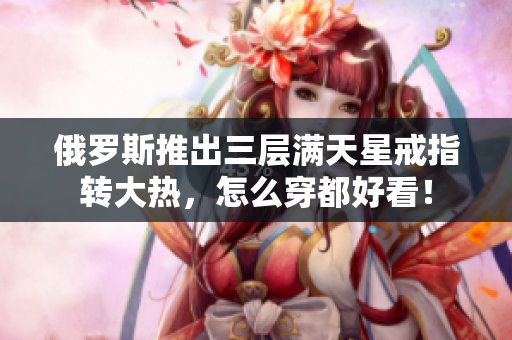 俄罗斯推出三层满天星戒指转大热，怎么穿都好看！