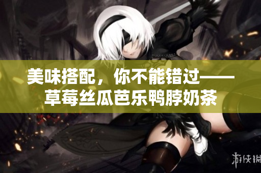 美味搭配，你不能错过——草莓丝瓜芭乐鸭脖奶茶
