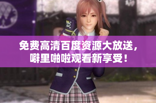 免费高清百度资源大放送，噼里啪啦观看新享受！