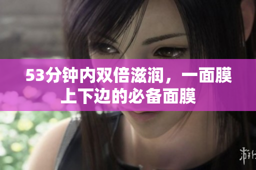 53分钟内双倍滋润，一面膜上下边的必备面膜