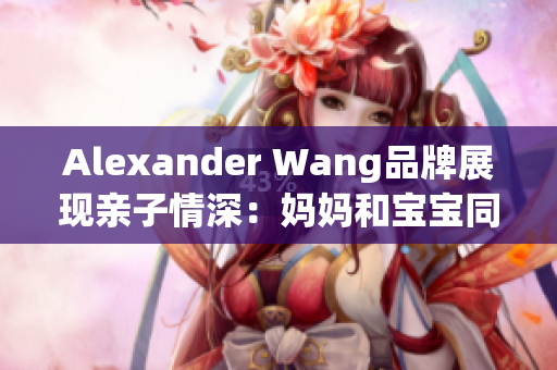 Alexander Wang品牌展现亲子情深：妈妈和宝宝同穿时尚风潮