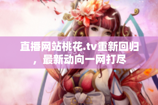 直播网站桃花.tv重新回归，最新动向一网打尽
