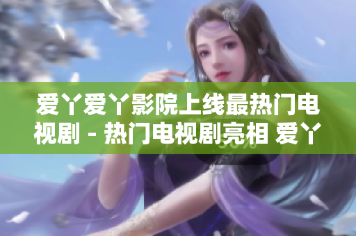 爱丫爱丫影院上线最热门电视剧 - 热门电视剧亮相 爱丫爱丫影院