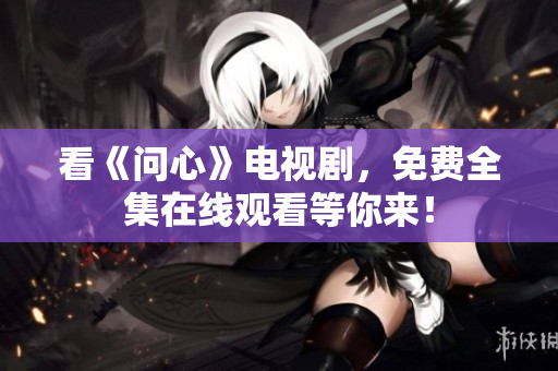 看《问心》电视剧，免费全集在线观看等你来！