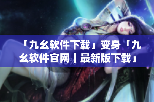 「九幺软件下载」变身「九幺软件官网｜最新版下载」)