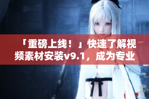 「重磅上线！」快速了解视频素材安装v9.1，成为专业内容创作者！