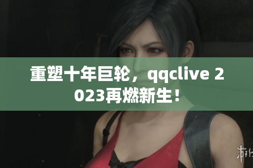 重塑十年巨轮，qqclive 2023再燃新生！