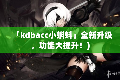 「kdbacc小蝌蚪」全新升级，功能大提升！)