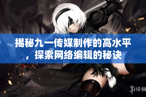 揭秘九一传媒制作的高水平，探索网络编辑的秘诀