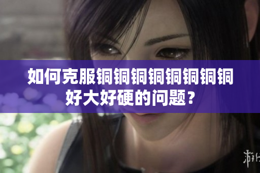 如何克服铜铜铜铜铜铜铜铜好大好硬的问题？
