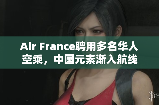 Air France聘用多名华人空乘，中国元素渐入航线