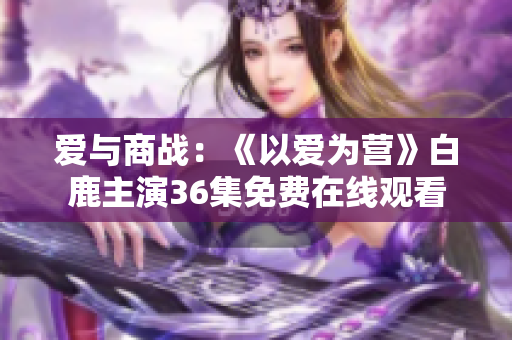 爱与商战：《以爱为营》白鹿主演36集免费在线观看