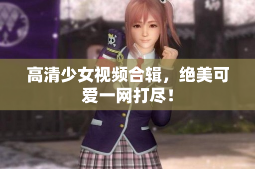 高清少女视频合辑，绝美可爱一网打尽！