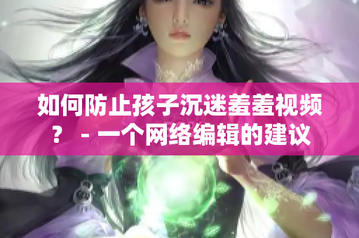 如何防止孩子沉迷羞羞视频？ - 一个网络编辑的建议