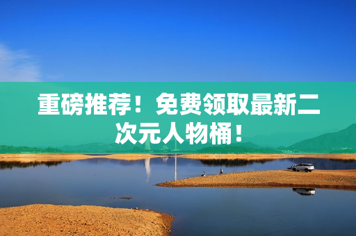 重磅推荐！免费领取最新二次元人物桶！