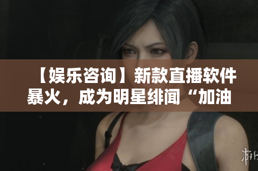 【娱乐咨询】新款直播软件暴火，成为明星绯闻“加油站”？！