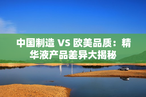 中国制造 VS 欧美品质：精华液产品差异大揭秘