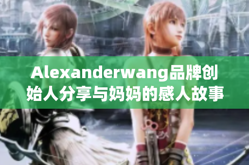 Alexanderwang品牌创始人分享与妈妈的感人故事