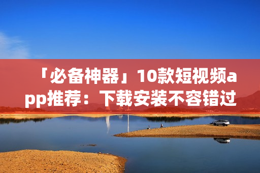 「必备神器」10款短视频app推荐：下载安装不容错过！