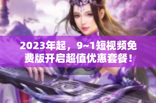 2023年起，9~1短视频免费版开启超值优惠套餐！