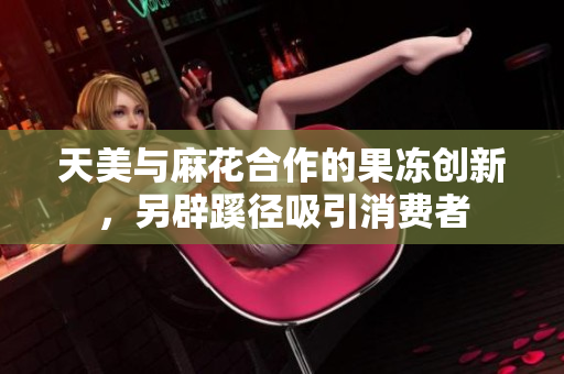 天美与麻花合作的果冻创新，另辟蹊径吸引消费者