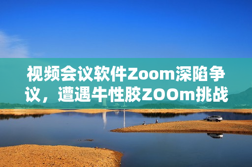 视频会议软件Zoom深陷争议，遭遇牛性胶ZOOm挑战