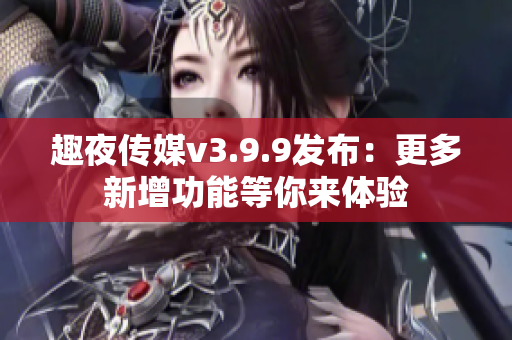 趣夜传媒v3.9.9发布：更多新增功能等你来体验