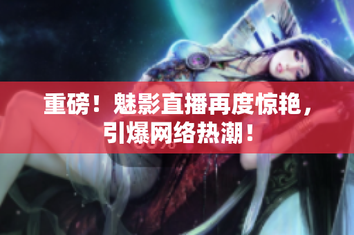 重磅！魅影直播再度惊艳，引爆网络热潮！