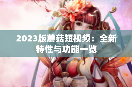 2023版蘑菇短视频：全新特性与功能一览