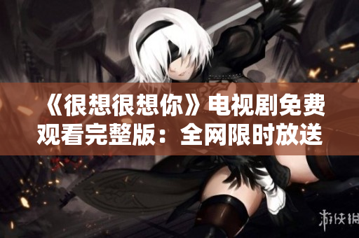 《很想很想你》电视剧免费观看完整版：全网限时放送！