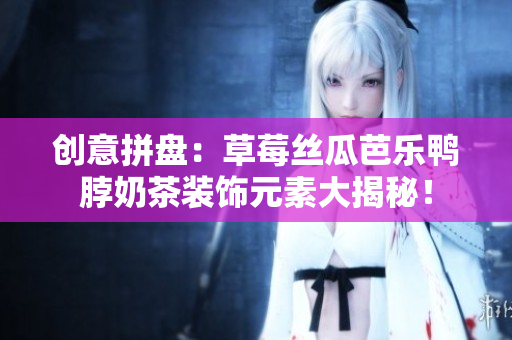 创意拼盘：草莓丝瓜芭乐鸭脖奶茶装饰元素大揭秘！