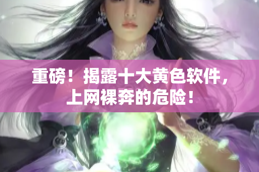 重磅！揭露十大黄色软件，上网裸奔的危险！