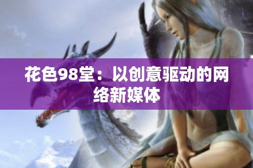 花色98堂：以创意驱动的网络新媒体