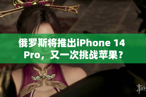 俄罗斯将推出iPhone 14 Pro，又一次挑战苹果？