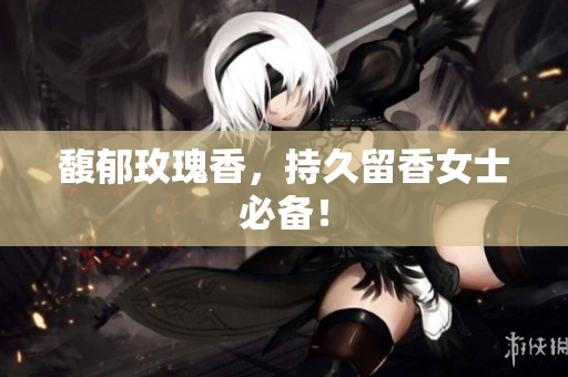馥郁玫瑰香，持久留香女士必备！