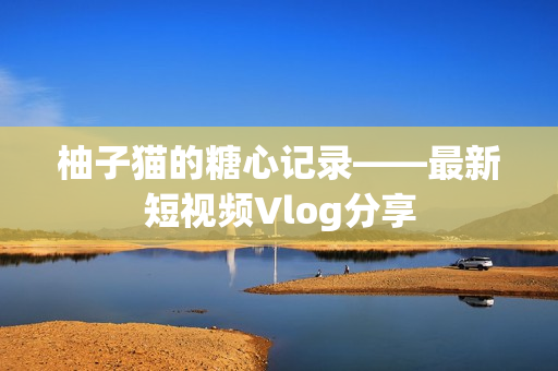 柚子猫的糖心记录——最新短视频Vlog分享