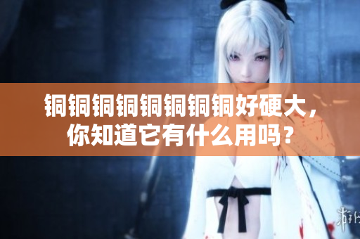 铜铜铜铜铜铜铜铜好硬大，你知道它有什么用吗？