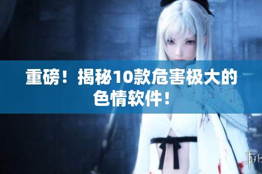 重磅！揭秘10款危害极大的色情软件！
