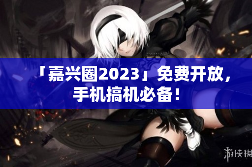 「嘉兴圈2023」免费开放，手机搞机必备！