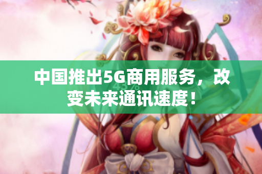中国推出5G商用服务，改变未来通讯速度！